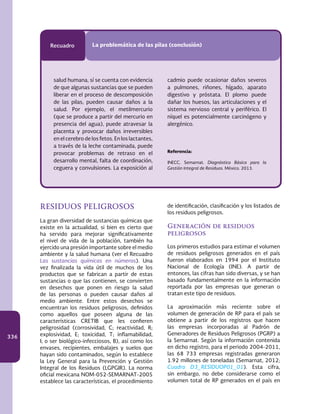 336
Recuadro La problemática de las pilas (conclusión)
RESIDUOS PELIGROSOS
La gran diversidad de sustancias químicas que
existe en la actualidad, si bien es cierto que
ha servido para mejorar significativamente
el nivel de vida de la población, también ha
ejercido una presión importante sobre el medio
ambiente y la salud humana (ver el Recuadro
Las sustancias químicas en números). Una
vez finalizada la vida útil de muchos de los
productos que se fabrican a partir de estas
sustancias o que las contienen, se convierten
en desechos que ponen en riesgo la salud
de las personas o pueden causar daños al
medio ambiente. Entre estos desechos se
encuentran los residuos peligrosos, definidos
como aquellos que poseen alguna de las
características CRETIB que les confieren
peligrosidad (corrosividad, C; reactividad, R;
explosividad, E; toxicidad, T; inflamabilidad,
I; o ser biológico-infecciosos, B), así como los
envases, recipientes, embalajes y suelos que
hayan sido contaminados, según lo establece
la Ley General para la Prevención y Gestión
Integral de los Residuos (LGPGIR). La norma
oficial mexicana NOM-052-SEMARNAT-2005
establece las características, el procedimiento
de identificación, clasificación y los listados de
los residuos peligrosos.
Generación de residuos
peligrosos
Los primeros estudios para estimar el volumen
de residuos peligrosos generados en el país
fueron elaborados en 1994 por el Instituto
Nacional de Ecología (INE). A partir de
entonces, las cifras han sido diversas, y se han
basado fundamentalmente en la información
reportada por las empresas que generan o
tratan este tipo de residuos.
La aproximación más reciente sobre el
volumen de generación de RP para el país se
obtiene a partir de los registros que hacen
las empresas incorporadas al Padrón de
Generadores de Residuos Peligrosos (PGRP) a
la Semarnat. Según la información contenida
en dicho registro, para el periodo 2004-2011,
las 68 733 empresas registradas generaron
1.92 millones de toneladas (Semarnat, 2012;
Cuadro D3_RESIDUOP01_01). Esta cifra,
sin embargo, no debe considerarse como el
volumen total de RP generados en el país en
salud humana, sí se cuenta con evidencia
de que algunas sustancias que se pueden
liberar en el proceso de descomposición
de las pilas, pueden causar daños a la
salud. Por ejemplo, el metilmercurio
(que se produce a partir del mercurio en
presencia del agua), puede atravesar la
placenta y provocar daños irreversibles
en el cerebro de los fetos. En los lactantes,
a través de la leche contaminada, puede
provocar problemas de retraso en el
desarrollo mental, falta de coordinación,
ceguera y convulsiones. La exposición al
cadmio puede ocasionar daños severos
a pulmones, riñones, hígado, aparato
digestivo y próstata. El plomo puede
dañar los huesos, las articulaciones y el
sistema nervioso central y periférico. El
níquel es potencialmente carcinógeno y
alergénico.
Referencia:
INECC, Semarnat. Diagnóstico Básico para la
Gestión Integral de Residuos. México. 2013.
 