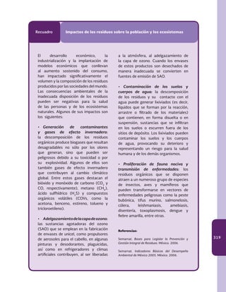 319
Recuadro Impactos de los residuos sobre la población y los ecosistemas
El desarrollo económico, la
industrialización y la implantación de
modelos económicos que conllevan
al aumento sostenido del consumo,
han impactado significativamente el
volumen y la composición de los residuos
producidos por las sociedades del mundo.
Las consecuencias ambientales de la
inadecuada disposición de los residuos
pueden ser negativas para la salud
de las personas y de los ecosistemas
naturales. Algunos de sus impactos son
los siguientes:
•	 Generación de contaminantes
y gases de efecto invernadero:
la descomposición de los residuos
orgánicos produce biogases que resultan
desagradables no sólo por los olores
que generan, sino que pueden ser
peligrosos debido a su toxicidad o por
su explosividad. Algunos de ellos son
también gases de efecto invernadero
que contribuyen al cambio climático
global. Entre estos gases destacan el
bióxido y monóxido de carbono (CO2
y
CO, respectivamente), metano (CH4
),
ácido sulfhídrico (H2
S) y compuestos
orgánicos volátiles (COVs, como la
acetona, benceno, estireno, tolueno y
tricloroetileno).
•	 Adelgazamientodelacapadeozono:
las sustancias agotadoras del ozono
(SAO) que se emplean en la fabricación
de envases de unicel, como propulsores
de aerosoles para el cabello, en algunas
pinturas y desodorantes, plaguicidas,
así como en refrigeradores y climas
artificiales contribuyen, al ser liberadas
a la atmósfera, al adelgazamiento de
la capa de ozono. Cuando los envases
de estos productos son desechados de
manera inadecuada se convierten en
fuentes de emisión de SAO.
•	 Contaminación de los suelos y
cuerpos de agua: la descomposición
de los residuos y su contacto con el
agua puede generar lixiviados (es decir,
líquidos que se forman por la reacción,
arrastre o filtrado de los materiales)
que contienen, en forma disuelta o en
suspensión, sustancias que se infiltran
en los suelos o escurren fuera de los
sitios de depósito. Los lixiviados pueden
contaminar los suelos y los cuerpos
de agua, provocando su deterioro y
representando un riesgo para la salud
humana y de los demás organismos.
•	 Proliferación de fauna nociva y
transmisión de enfermedades: los
residuos orgánicos que se disponen
atraen a un numeroso grupo de especies
de insectos, aves y mamíferos que
pueden transformarse en vectores de
enfermedades peligrosas como la peste
bubónica, tifus murino, salmonelosis,
cólera, leishmaniasis, amebiasis,
disentería, toxoplasmosis, dengue y
fiebre amarilla, entre otras.
Referencias:
Semarnat. Bases para Legislar la Prevención y
Gestión Integral de Residuos. México. 2006.
Semarnat. Indicadores Básicos del Desempeño
Ambiental de México 2005. México. 2006.
 