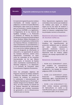 352
Recuadro Regulación ambiental para los residuos en el país
En materia de regulación para los residuos
municipales, de manejo especial y
peligrosos, se tienen en el país diferentes
lineamientos, tales como la Ley General
para la Prevención y Gestión Integral de
los Residuos (LGPGIR) y su reglamento,
el Reglamento de la Ley General del
Equilibrio Ecológico y la Protección
al Ambiente en Materia de Impacto
Ambiental,laGuíaparalaGestiónIntegral
de los Residuos Sólidos Municipales y la
Guía para el Cumplimiento Ambiental de
las Empresas Mineras. Complementan a
estos lineamientos los procedimientos y
métodos de buenas prácticas de manejo,
en el caso de los residuos peligrosos, así
como la divulgación de información, la
educación y la capacitación de quienes
los manejan. Asimismo, existen otras
disposiciones convertidas en leyes
como las contenidas en los convenios
internacionales de los que México
forma parte: el Convenio de Basilea
sobre movimientos transfronterizos de
desechos peligrosos y su disposición,
y el Convenio de Estocolmo sobre
Contaminantes Orgánicos Persistentes.
Entre los principales objetivos del
Programa Sectorial de Medio Ambiente
y Recursos Naturales 2007-2012 en
materia de residuos, se encuentran
la culminación e instrumentación del
Programa Nacional para la Prevención y
Gestión Integral de los Residuos 2008-
2012, así como impulsar la creación de
un Sistema Nacional de Información
de Residuos que considere inventarios
de generación y de la infraestructura
existente para su manejo.
Otras disposiciones regulatorias están
contenidas en las normas que establecen
las medidas para lograr un manejo
seguro de los tres tipos de residuos y
a la vez fijan límites de exposición para
reducir su volumen y peligrosidad. Entre
las principales normas se encuentran:
Residuos sólidos urbanos y
de manejo especial
•	 N O M - 0 8 3 - S E M A R N AT - 2 0 0 3 .
Establece las especificaciones de
protección ambiental para la selección
del sitio, diseño, construcción,
operación, monitoreo, clausura y
obras complementarias de un sitio de
disposición final de residuos sólidos
urbanos y de manejo especial (DOF, 20-
10-2004).
Residuos peligrosos
•	 N O M - 0 5 2 - S E M A R N AT - 2 0 0 5 ,
Que establece las características,
el procedimiento de identificación,
clasificación y los listados de residuos
peligrosos (DOF, 23-06-2006).
•	 N O M - 1 3 3 - S E M A R N AT - 2 0 0 0 .
Protección Ambiental-Bifenilos
Policlorados (BPC)- Especificaciones de
manejo (DOF, 23-04-2003).
•	 N O M - 1 3 8 - S E M A R N A T / S S -
2003. Límites máximos permisibles
de hidrocarburos en suelos y las
especificaciones para su caracterización
y remediación (DOF, 29-03-2005).
 