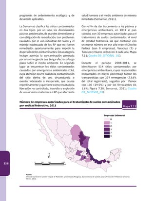 358
programas de ordenamiento ecológico y de
desarrollo aplicables.
La Semarnat clasifica los sitios contaminados
en dos tipos: por un lado, los denominados
pasivos ambientales, de grandes dimensiones y
con obligación de remediación, con problemas
causados por el uso industrial del suelo y el
manejo inadecuado de los RP que no fueron
remediados oportunamente para impedir la
dispersióndeloscontaminantes.Estacategoría
incluye además la contaminación generada
por una emergencia que tenga efectos a largo
plazo sobre el medio ambiente. En segundo
lugar se encuentran los sitios contaminados
causados por emergencias ambientales (EA),
cuya atención ocurre cuando la contaminación
del sitio deriva de una circunstancia o
evento, indeseado o inesperado, que ocurre
repentinamente y que tiene como resultado la
liberación no controlada, incendio o explosión
de uno o varios materiales o RP que afectan la
salud humana o el medio ambiente de manera
inmediata (Semarnat, 2011).
Con el fin de dar tratamiento a los pasivos y
emergencias ambientales, en 2011 el país
contaba con 30 empresas autorizadas para el
tratamiento de suelos contaminados. A nivel
de entidad federativa, las que contaban con
un mayor número en ese año eran el Distrito
Federal (con 9 empresas), Veracruz (7) y
Tabasco y Nuevo León (con 3 cada una; Mapa
7.11; Cuadro D3_SITIOS01_01).
Durante el periodo 2008-2011, se
identificaron 514 sitios contaminados por
emergencias ambientales, cuyos responsables
involucrados en mayor porcentaje fueron los
transportistas con 379 emergencias (73.6%
del total registrado), seguidos por Pemex
con 100 (19.5%) y por los ferrocarriles (8;
1.6%; Figura 7.28; Semarnat, 2011; Cuadro
D3_SITIOS02_02).
Número de empresas autorizadas para el tratamiento de suelos contaminados
por entidad federativa, 2011 Mapa 7.11
Fuente:
Dirección General de Gestión Integral de Materiales y Actividades Riesgosas, Subsecretaría de Gestión para la Protección Ambiental. Semarnat.
México. 2012.
0
1
2
3
7
9
Empresas (número)
km
0 250 500 1 000
 