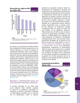 325
En cuanto a su composición, los RSU también
han cambiado de manera importante en las
últimas décadas en el país. En general, la
composición depende, entre otros factores,
de los patrones de consumo de la población:
países con menores ingresos producen menos
residuos, dentro de los cuáles dominan los de
composición orgánica, mientras que en los
países con mayores ingresos, los residuos son
mayormente inorgánicos a partir de productos
manufacturados y con un porcentaje mayor
de productos y desechos (BID-OPS, 1997).
El caso de México ilustra la transformación
entre ambos tipos de economías: en la década
de los 50, el porcentaje de residuos orgánicos
en la basura oscilaba entre 65 y 70% de su
volumen, mientras que para 2011 esta cifra
se redujo al 52.4%, (Figura 7.8; Cuadro D3_
RSM01_10).
Manejo y disposición final de
los residuos sólidos urbanos
El manejo adecuado de los RSU tiene
como objetivo final, además proteger
la salud de la población, reduciendo su
exposición a lesiones, accidentes, molestias
y enfermedades causadas por el contacto
con los desperdicios, evitar el impacto
1.6
1.4
1.2
1.0
0.8
0.6
0.4
0.2
0
Generación per cápita de RSU
por región, 2011 Figura 7.7
GeneraciónpercápitadeRSU
(kg/día)
Región
Fuente:
Dirección General de Equipamiento e Infraestructura en Zonas
Urbano-Marginadas, Sedesol. México. 2012.
Norte
Centro
Sur
Distrito
Federal
Frontera
Norte
potencial que podrían ocasionar sobre los
ecosistemas. Sin embargo, la situación del
manejo de estos residuos dista mucho de ser
la adecuada a lo largo del país. Aún a la fecha
es relativamente común que los residuos se
depositen en espacios cercanos a las vías de
comunicación o en depresiones naturales del
terreno como cañadas, barrancas y cauces
de arroyos. En el ciclo de vida de los residuos,
después de su generación existen diversas
etapas importantes para su manejo, entre
las que destacan su recolección, reciclaje
y disposición final, las cuales se tratan con
más detalle en las siguientes secciones.
Prácticamente en la fecha en que se hizo el
corte de la información contenida en este
Informe, el INEGI publicó los resultados del
Censo Nacional de Gobiernos Municipales
y Delegacionales 2011, que presenta nueva
información alrededor de la gestión de los
RSU en el país (ver el Recuadro Los RSU en
el Censo Nacional de Gobiernos Municipales
y Delegacionales 2011). Esta información
seguramente enriquecerá el conocimiento
sobre el tema, pero requerirá de un análisis
más detallado que llevará tiempo realizar. En
este contexto, los datos que se presentan
en esta edición del Informe relacionados con
la gestión de los RSU provienen aún de la
Sedesol, lo que además permite examinar su
evolución en el tiempo.
Composición de los RSU en
México, 2011 Figura 7.8
Fuente:
Dirección General de Equipamiento e Infraestructura en Zonas
Urbano-Marginadas, Sedesol. México. 2012.
Residuos de comida,
jardines y materiales
orgánicos similares
52.4%
Otro tipo
de basura
12.1%
Papel,
cartón y
productos
de papel
13.8%
Textiles
1.4%
Plásticos
10.9%
Vidrios
5.9% Aluminio
1.7%
Metales
ferrosos
1.1%
Otros metales
no ferrosos
0.6%
 