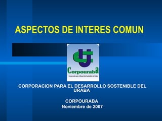 ASPECTOS DE INTERES COMUN CORPORACION PARA EL DESARROLLO SOSTENIBLE DEL URABA  CORPOURABA  Noviembre de 2007 