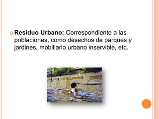 Residuo Urbano: Correspondiente a las poblaciones, como desechos de parques y jardines, mobiliario urbano inservible, etc. 