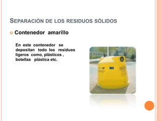 Separación de los residuos sólidosContenedor  amarilloEn  este  contenedor   se   depositan   todo  los   residuos  ligeros  como, plásticos ,  botellas   plástica etc. 