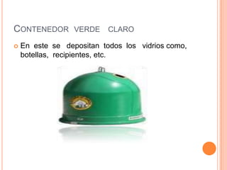 Contenedor  verde   claro En  este  se   depositan  todos  los   vidrios como,  botellas,  recipientes, etc. 