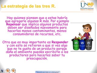 La estrategia de las tres R.Hay quienes piensan que a estas habría que agregarle algunas R más. Por ejemplo Repensar que implica algunos productos deben ser diseñados nuevamente para hacerlos menos contaminantes, menos consumidores de recursos, etc. Otra que es muy importante es Responder y con esto se refieren a que si ves algo que no te gusta de un producto porque daña el ambiente puedes escribirle a los productores para hacerles saber tu preocupación.