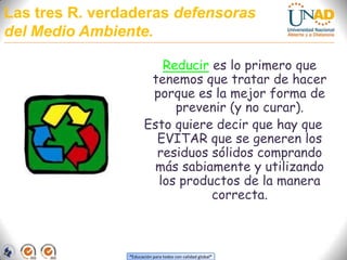 Las tres R. verdaderas defensoras del Medio Ambiente.Reducir es lo primero que tenemos que tratar de hacer porque es la mejor forma de prevenir (y no curar). Esto quiere decir que hay que EVITAR que se generen los residuos sólidos comprando más sabiamente y utilizando los productos de la manera correcta.