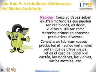 Las tres R. verdaderas defensoras del Medio Ambiente.ReciclarComo ya debes saber existen materiales que pueden ser reciclados, es decir, vueltos a utilizar como materias primas en procesos productivos diversos. Consiste en fabricar nuevos productos utilizando materiales obtenidos de otros viejos.  Tal es el caso del papel y el cartón, las maderas, los vidrios, varios metales, etc. 