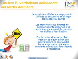 Las tres R. verdaderas defensoras del Medio Ambiente.Los residuos sólidos son un producto útil que se encuentra en el lugar equivocado (el cesto). Los materiales que tiramos no necesariamente deberían ir al cesto sino que es posible que sean reciclados o reutilizados. Por lo tanto, si no es posible reducir, es decir evitar que exista basura, lo que puedes hacer es procurar que no se convierta en residuo, reutilizando o reciclando.