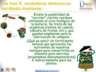 Las tres R. verdaderas defensoras del Medio Ambiente.Existe la posibilidad de "reciclar" ciertos residuos utilizando el ciclo biológico de la materia. Se trata de los orgánicos (restos de comida, cáscara de frutas, etc.), que pueden emplearse para la fabricación de compost. ¿Qué es esto? Un fertilizante natural que aprovecha los nutrientes de nuestros residuos para convertirlos en alimento para detritos (organismos descomponedores) e indirectamente para las plantas.