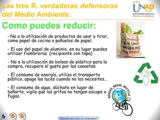 Las tres R. verdaderas defensoras del Medio Ambiente.Como puedes reducir:- No a la utilización de productos de usar y tirar, como papel de cocina o pañuelos de papel. - El uso del papel de aluminio, en su lugar puedes utilizar fiambreras. (recipiente con tapa)- No a la utilización de bolsas de plástico para la compra, recupera el gusto por las canastas. - El consumo de energía, utiliza el transporte público, apaga las luces cuando no las necesites... - El consumo de agua, dúchate en lugar de bañarte, vigila que los grifos no tengan escape o fugas.