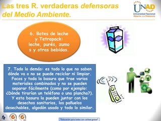 Las tres R. verdaderas defensoras del Medio Ambiente.6. Botes de leche y Tetrapack: leche, purés, zumos y otras bebidas.7. Todo lo demás: es todo lo que no saben dónde va o no se puede reciclar ni limpiar. Focos y toda la basura que trae varios materiales combinados y no se pueden separar fácilmente (como por ejemplo: ¿Dónde tirarían un teléfono o una plancha?). Y esta basura la pueden juntar con los desechos sanitarios, los pañuelos desechables, algodón usado y todo lo similar.