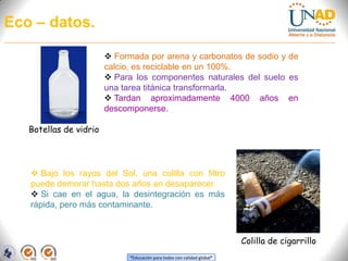 Tardan aproximadamente entre 100 a 400 años en descomponerse y en algunos casos nunca habrá descomposición.Bolsas PlásticasSon las más rebeldes a la hora de transformarse. Al aire libre pierden su tonicidad, se fragmentan y se dispersan.
