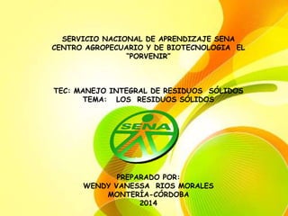 SERVICIO NACIONAL DE APRENDIZAJE SENA 
CENTRO AGROPECUARIO Y DE BIOTECNOLOGIA EL 
“PORVENIR” 
TEC: MANEJO INTEGRAL DE RESIDUOS SÓLIDOS 
TEMA: LOS RESIDUOS SÓLIDOS 
PREPARADO POR: 
WENDY VANESSA RIOS MORALES 
MONTERÍA-CÓRDOBA 
2014 
 