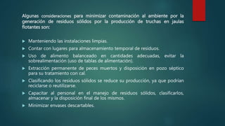 Algunas consideraciones para minimizar contaminación al ambiente por la
generación de residuos sólidos por la producción de truchas en jaulas
flotantes son:
 Manteniendo las instalaciones limpias.
 Contar con lugares para almacenamiento temporal de residuos.
 Uso de alimento balanceado en cantidades adecuadas, evitar la
sobrealimentación (uso de tablas de alimentación).
 Extracción permanente de peces muertos y disposición en pozo séptico
para su tratamiento con cal.
 Clasificando los residuos sólidos se reduce su producción, ya que podrían
reciclarse o reutilizarse.
 Capacitar al personal en el manejo de residuos sólidos, clasificarlos,
almacenar y la disposición final de los mismos.
 Minimizar envases descartables.
 