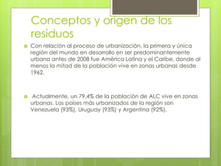 Conceptos y origen de los
residuos
 Con relación al proceso de urbanización, la primera y única
región del mundo en desarrollo en ser predominantemente
urbana antes de 2008 fue América Latina y el Caribe, donde al
menos la mitad de la población vive en zonas urbanas desde
1962.
 Actualmente, un 79,4% de la población de ALC vive en zonas
urbanas. Los países más urbanizados de la región son
Venezuela (93%), Uruguay (93%) y Argentina (92%).
 