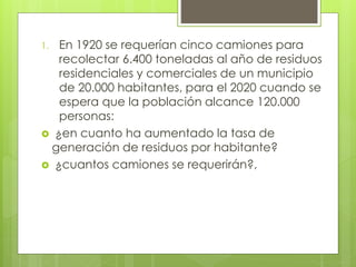 1. En 1920 se requerían cinco camiones para
recolectar 6.400 toneladas al año de residuos
residenciales y comerciales de un municipio
de 20.000 habitantes, para el 2020 cuando se
espera que la población alcance 120.000
personas:
 ¿en cuanto ha aumentado la tasa de
generación de residuos por habitante?
 ¿cuantos camiones se requerirán?,
 