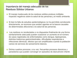 Importancia del manejo adecuado de los
Residuos Sólidos Urbanos
 El manejo inadecuado de los residuos solidos produce múltiples
impactos negativos sobre la salud de las personas y el medio ambiente.
 Si bien la falta de estudios epidemiológicos no ha permitido corroborarlo
directamente, se reconoce que existen agentes en la basura causales
de determinadas afecciones a la salud de las personas.
 Los residuos no recolectados o no dispuestos finalmente de una forma
sanitariamente adecuada pueden ocasionar un aumento en el número
de casos registrados de enfermedades como dengue, leptospirosis,
distintos trastornos gastrointestinales, dificultades respiratorias e
infecciones dérmicas, efectos que son amplificados cuando la población
carece de servicios de saneamiento básicos.
 Dichos cuadros provocan, a su vez, frecuentes procesos diarreicos y
parasitarios que pueden converger en episodios de desnutrición infantil.
 