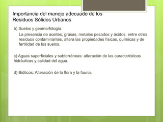 Importancia del manejo adecuado de los
Residuos Sólidos Urbanos
b) Suelos y geomorfología:
La presencia de aceites, grasas, metales pesados y ácidos, entre otros
residuos contaminantes, altera las propiedades físicas, químicas y de
fertilidad de los suelos.
c) Aguas superficiales y subterráneas: alteración de las características
hidráulicas y calidad del agua.
d) Bióticos: Alteración de la flora y la fauna.
 