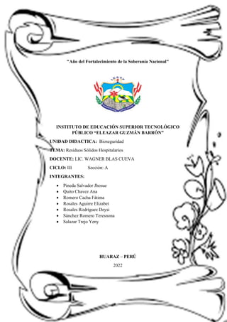 "Año del Fortalecimiento de la Soberanía Nacional"
INSTITUTO DE EDUCACIÓN SUPERIOR TECNOLÓGICO
PÚBLICO “ELEAZAR GUZMÁN BARRÓN”
UNIDAD DIDACTICA: Bioseguridad
TEMA: Residuos Sólidos Hospitalarios
DOCENTE: LIC. WAGNER BLAS CUEVA
CICLO: III Sección: A
INTEGRANTES:
• Pineda Salvador Jhosue
• Quito Chavez Ana
• Romero Cacha Fátima
• Rosales Aguirre Elizabet
• Rosales Rodríguez Deysi
• Sánchez Romero Teresnona
• Salazar Trejo Yeny
HUARAZ – PERÚ
2022
 