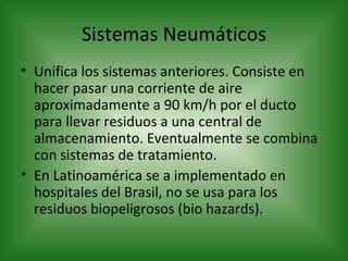 Sistemas Neumáticos Unifica los sistemas anteriores. Consiste en hacer pasar una corriente de aire aproximadamente a 90 km/h por el ducto para llevar residuos a una central de almacenamiento. Eventualmente se combina con sistemas de tratamiento. En Latinoamérica se a implementado en hospitales del Brasil, no se usa para los residuos biopeligrosos (bio hazards). 
