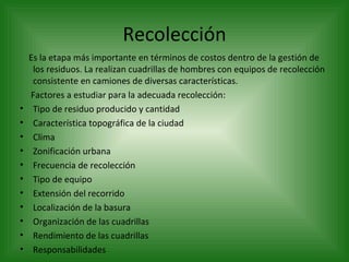 Recolección Es la etapa más importante en términos de costos dentro de la gestión de los residuos. La realizan cuadrillas de hombres con equipos de recolección consistente en camiones de diversas características. Factores a estudiar para la adecuada recolección:   Tipo de residuo producido y cantidad Característica topográfica de la ciudad Clima Zonificación urbana Frecuencia de recolección Tipo de equipo Extensión del recorrido Localización de la basura Organización de las cuadrillas Rendimiento de las cuadrillas Responsabilidades 