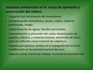 Impactos ambientales en la  etapa de operación y construcción del relleno Impactos por incremento del movimiento Contaminación atmosférica; olores, ruidos, material particulado, biogás Contaminación de aguas; líquidos percolados Contaminación y alteración del suelo; diseminación de papeles, plástico, y materias livianas, extracción de tierra para ser utilizada como material de cobertura Impacto paisajístico; cambio en la topografía del terreno, modificación en la actividad normal del área Impacto social; fuente de trabajo, incremento actividad vial. 