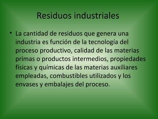 Residuos industriales  La cantidad de residuos que genera una industria es función de la tecnología del proceso productivo, calidad de las materias primas o productos intermedios, propiedades físicas y químicas de las materias auxiliares empleadas, combustibles utilizados y los envases y embalajes del proceso.  