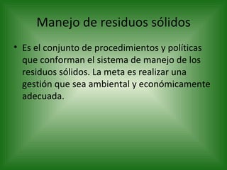 Manejo de residuos sólidos Es el conjunto de procedimientos y políticas que conforman el sistema de manejo de los residuos sólidos. La meta es realizar una gestión que sea ambiental y económicamente adecuada. 