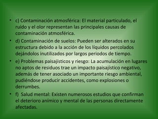 c) Contaminación atmosférica: El material particulado, el ruido y el olor representan las principales causas de contaminación atmosférica. d) Contaminación de suelos: Pueden ser alterados en su estructura debido a la acción de los líquidos percolados dejándolos inutilizados por largos periodos de tiempo. e) Problemas paisajísticos y riesgo: La acumulación en lugares no aptos de residuos trae un impacto paisajístico negativo, además de tener asociado un importante riesgo ambiental, pudiéndose producir accidentes, como explosiones o derrumbes. f)  Salud mental: Existen numerosos estudios que confirman el deterioro anímico y mental de las personas directamente afectadas.  