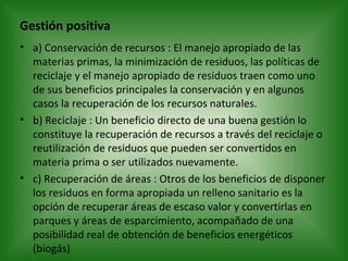 Gestión positiva a) Conservación de recursos : El manejo apropiado de las materias primas, la minimización de residuos, las políticas de reciclaje y el manejo apropiado de residuos traen como uno de sus beneficios principales la conservación y en algunos casos la recuperación de los recursos naturales. b) Reciclaje : Un beneficio directo de una buena gestión lo constituye la recuperación de recursos a través del reciclaje o reutilización de residuos que pueden ser convertidos en materia prima o ser utilizados nuevamente. c) Recuperación de áreas : Otros de los beneficios de disponer los residuos en forma apropiada un relleno sanitario es la opción de recuperar áreas de escaso valor y convertirlas en parques y áreas de esparcimiento, acompañado de una posibilidad real de obtención de beneficios energéticos (biogás) 