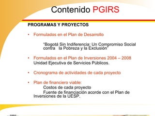 Contenido  PGIRS PROGRAMAS Y PROYECTOS  Formulados en el Plan de Desarrollo  “ Bogotá Sin Indiferencia: Un Compromiso Social  contra  la Pobreza y la Exclusión”  Formulados en el Plan de Inversiones 2004 – 2008   Unidad Ejecutiva de Servicios Públicos. Cronograma de actividades de cada proyecto  Plan de financiero viable: Costos de cada proyecto   Fuente de financiación acorde con el Plan de  Inversiones de la UESP.  Numerales 13 y 14 