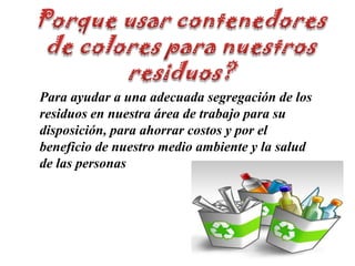 Porque usar contenedoresde colores para nuestrosresiduos?Para ayudar a una adecuada segregación de los residuos en nuestra área de trabajo para su disposición, para ahorrar costos y por el beneficio de nuestro medio ambiente y la salud de las personas