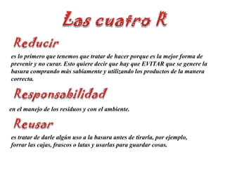 Las cuatro RReducires lo primero que tenemos que tratar de hacer porque es la mejor forma de prevenir y no curar. Esto quiere decir que hay que EVITAR que se genere la basura comprando más sabiamente y utilizando los productos de la manera correcta.Responsabilidaden el manejo de los residuos y con el ambiente. Reusares tratar de darle algún uso a la basura antes de tirarla, por ejemplo, forrar las cajas, frascos o latas y usarlas para guardar cosas.