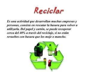 ReciclarEs una actividad que desarrollan muchas empresas y personas, consiste en rescatar la basura para volver a utilizarla. Del papel y cartón, se puede recuperar cerca del 40% a través del reciclaje, si no están revueltos con basura que los moje o manche.