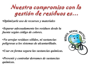 Nuestra compromiso con la gestión de residuos es…•Optimizarle uso de recursos y materiales•Separar adecuadamente los residuos desde la fuente según código de colores.•No arrojar residuos sólidos, ni sustancias peligrosas a los sistemas de alcantarillado.•Usar en forma segura las sustancias químicas.•Prevenir y controlar derrames de sustancias químicas.