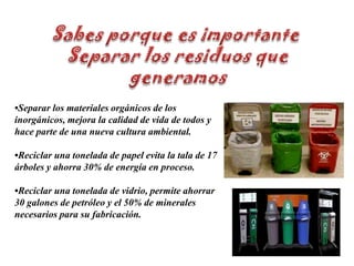 Sabes porque es importante Separar los residuos quegeneramos•Separar los materiales orgánicos de los inorgánicos, mejora la calidad de vida de todos y hace parte de una nueva cultura ambiental.•Reciclar una tonelada de papel evita la tala de 17 árboles y ahorra 30% de energía en proceso.•Reciclar una tonelada de vidrio, permite ahorrar 30 galones de petróleo y el 50% de minerales necesarios para su fabricación.