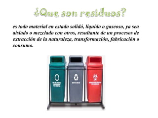¿Que son residuos?es todo material en estado solidó, líquido o gaseoso, ya sea aislado o mezclado con otros, resultante de un procesos de extracción de la naturaleza, transformación, fabricación o consumo.