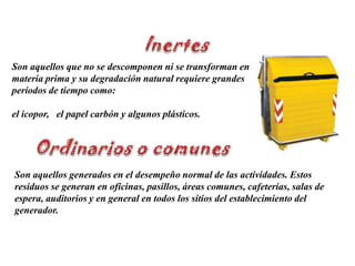 InertesSon aquellos que no se descomponen ni se transforman en materia prima y su degradación natural requiere grandes períodos de tiempo como:el icopor,   el papel carbón y algunos plásticos.Ordinarios o comunesSon aquellos generados en el desempeño normal de las actividades. Estos residuos se generan en oficinas, pasillos, áreas comunes, cafeterías, salas de espera, auditorios y en general en todos los sitios del establecimiento del generador. 