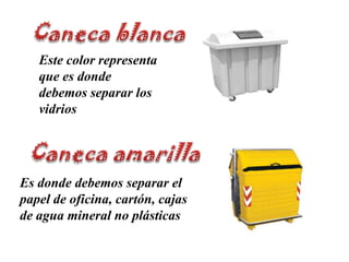 Caneca blancaEste color representa que es donde debemos separar los vidriosCaneca amarillaEs donde debemos separar el papel de oficina, cartón, cajas de agua mineral no plásticas