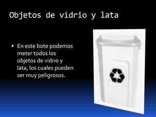 Objetos de vidrio y lataEn este bote podemos meter todos los objetos de vidrio y lata, los cuales pueden ser muy peligrosos.
