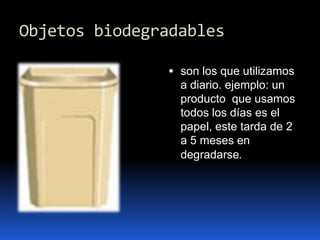 Objetos biodegradablesson los que utilizamos a diario. ejemplo: un producto  que usamos todos los días es el papel, este tarda de 2 a 5 meses en degradarse.