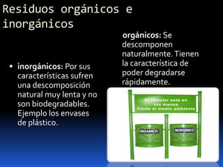 Residuos orgánicos e inorgánicos     orgánicos: Se descomponen naturalmente. Tienen la característica de poder degradarse rápidamente.inorgánicos: Por sus características sufren una descomposición natural muy lenta y no son biodegradables. Ejemplo los envases de plástico.