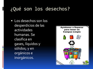 ¿Qué son los desechos?Los desechos son los desperdicios de las actividades humanas. Se clasifica en gases, líquidos y sólidos; y en orgánicos e inorgánicos.