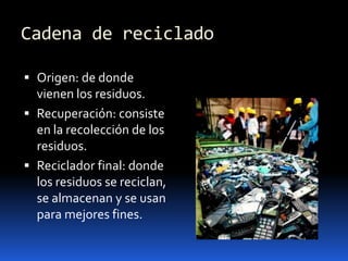 Cadena de recicladoOrigen: de donde vienen los residuos.Recuperación: consiste en la recolección de los residuos.Reciclador final: donde los residuos se reciclan, se almacenan y se usan para mejores fines.
