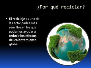 ¿Por qué reciclar?El reciclaje es una de las actividades más sencillas en las que podemos ayudar a reducir los efectos del calentamiento global