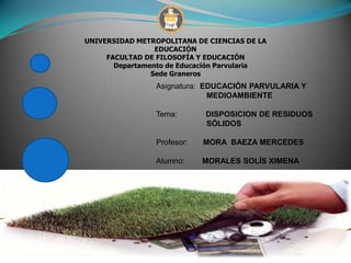 UNIVERSIDAD METROPOLITANA DE CIENCIAS DE LA
EDUCACIÓN
FACULTAD DE FILOSOFÍA Y EDUCACIÓN
Departamento de Educación Parvularia
Sede Graneros
Asignatura: EDUCACIÓN PARVULARIA Y
MEDIOAMBIENTE
Tema: DISPOSICION DE RESIDUOS
SÓLIDOS
Profesor: MORA BAEZA MERCEDES
Alumno: MORALES SOLÍS XIMENA
22/08/2012
 