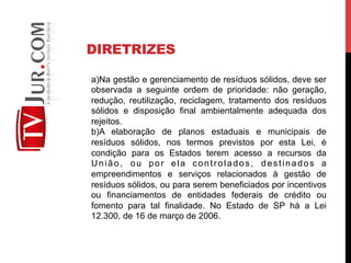 DIRETRIZES
a) Na gestão e gerenciamento de resíduos sólidos, deve ser
observada a seguinte ordem de prioridade: não geração,
redução, reutilização, reciclagem, tratamento dos resíduos
sólidos e disposição final ambientalmente adequada dos
rejeitos.
b) A elaboração de planos estaduais e municipais de
resíduos sólidos, nos termos previstos por esta Lei, é
condição para os Estados terem acesso a recursos da
União, ou por ela controlados, destinados a
empreendimentos e serviços relacionados à gestão de
resíduos sólidos, ou para serem beneficiados por incentivos
ou financiamentos de entidades federais de crédito ou
fomento para tal finalidade. No Estado de SP há a Lei
12.300, de 16 de março de 2006.
 