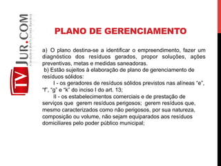 PLANO DE GERENCIAMENTO
a)  O plano destina-se a identificar o empreendimento, fazer um
diagnóstico dos resíduos gerados, propor soluções, ações
preventivas, metas e medidas saneadoras.
b) Estão sujeitos à elaboração de plano de gerenciamento de
resíduos sólidos:
I - os geradores de resíduos sólidos previstos nas alíneas “e”,
“f”, “g” e “k” do inciso I do art. 13;
II - os estabelecimentos comerciais e de prestação de
serviços que gerem resíduos perigosos; gerem resíduos que,
mesmo caracterizados como não perigosos, por sua natureza,
composição ou volume, não sejam equiparados aos resíduos
domiciliares pelo poder público municipal;
 