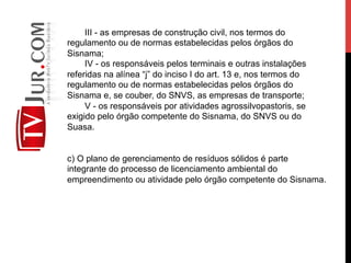 III - as empresas de construção civil, nos termos do
regulamento ou de normas estabelecidas pelos órgãos do
Sisnama;
IV - os responsáveis pelos terminais e outras instalações
referidas na alínea “j” do inciso I do art. 13 e, nos termos do
regulamento ou de normas estabelecidas pelos órgãos do
Sisnama e, se couber, do SNVS, as empresas de transporte;
V - os responsáveis por atividades agrossilvopastoris, se
exigido pelo órgão competente do Sisnama, do SNVS ou do
Suasa.
c) O plano de gerenciamento de resíduos sólidos é parte
integrante do processo de licenciamento ambiental do
empreendimento ou atividade pelo órgão competente do Sisnama.
 